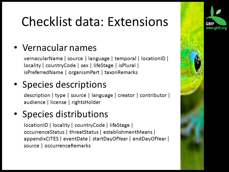 Checklist data: Extensions Vernacular names vernacularName | source | language | temporal | locationID | locality | countryCode | sex | lifeStage | isPlural | isPreferredName | organismPart | taxonRemarks Species descriptions description | type | source | language | creator | contributor | audience | license | rightsHolder Species distributions locationID | locality | countryCode | lifeStage | occurrenceStatus | threatStatus | establishmentMeans | appendixCITES | eventDate | startDayOfYear | endDayOfYear | source | occurrenceRemarks