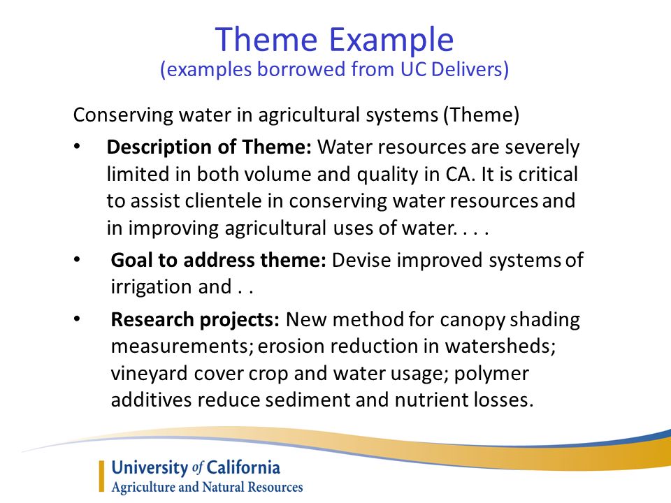 Theme Example (examples borrowed from UC Delivers) Conserving water in agricultural systems (Theme) Description of Theme: Water resources are severely limited in both volume and quality in CA.