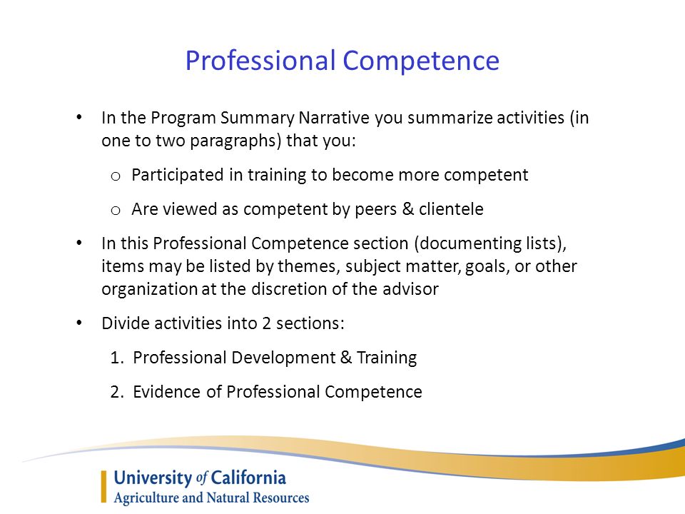 Professional Competence In the Program Summary Narrative you summarize activities (in one to two paragraphs) that you: o Participated in training to become more competent o Are viewed as competent by peers & clientele In this Professional Competence section (documenting lists), items may be listed by themes, subject matter, goals, or other organization at the discretion of the advisor Divide activities into 2 sections: 1.