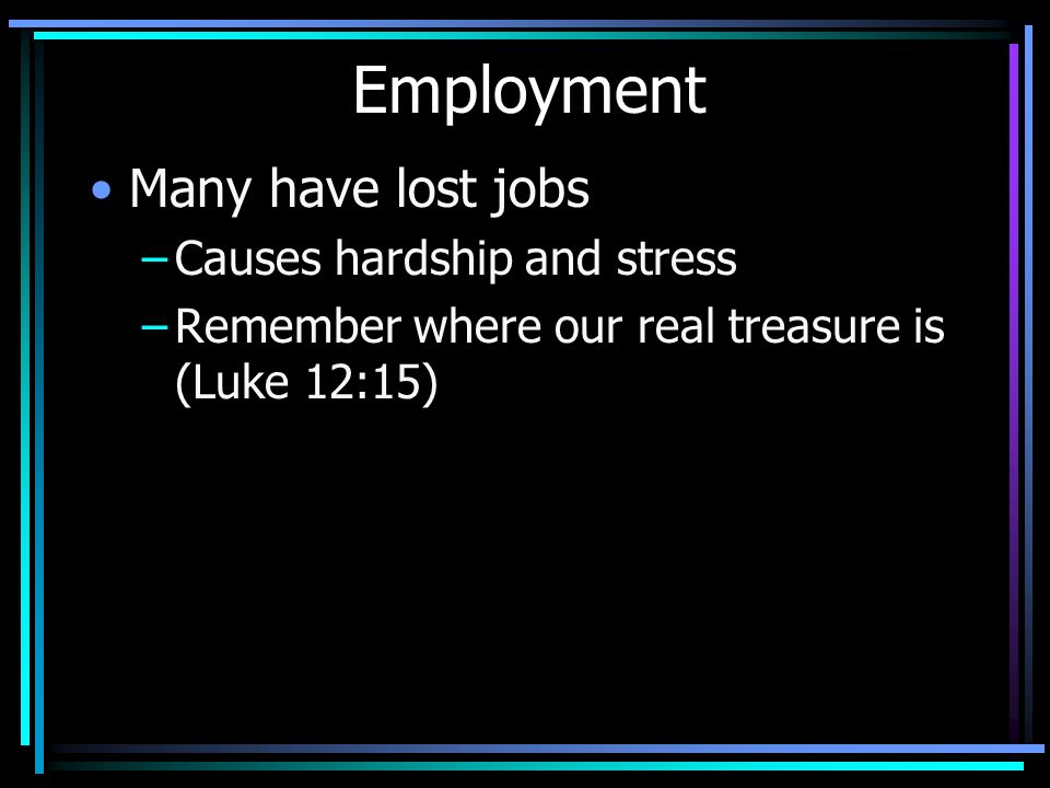 Employment Many have lost jobs –Causes hardship and stress –Remember where our real treasure is (Luke 12:15)