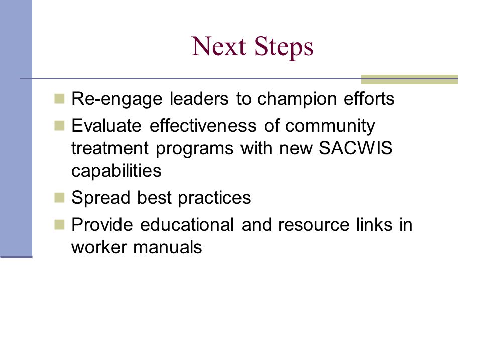Next Steps Re-engage leaders to champion efforts Evaluate effectiveness of community treatment programs with new SACWIS capabilities Spread best practices Provide educational and resource links in worker manuals