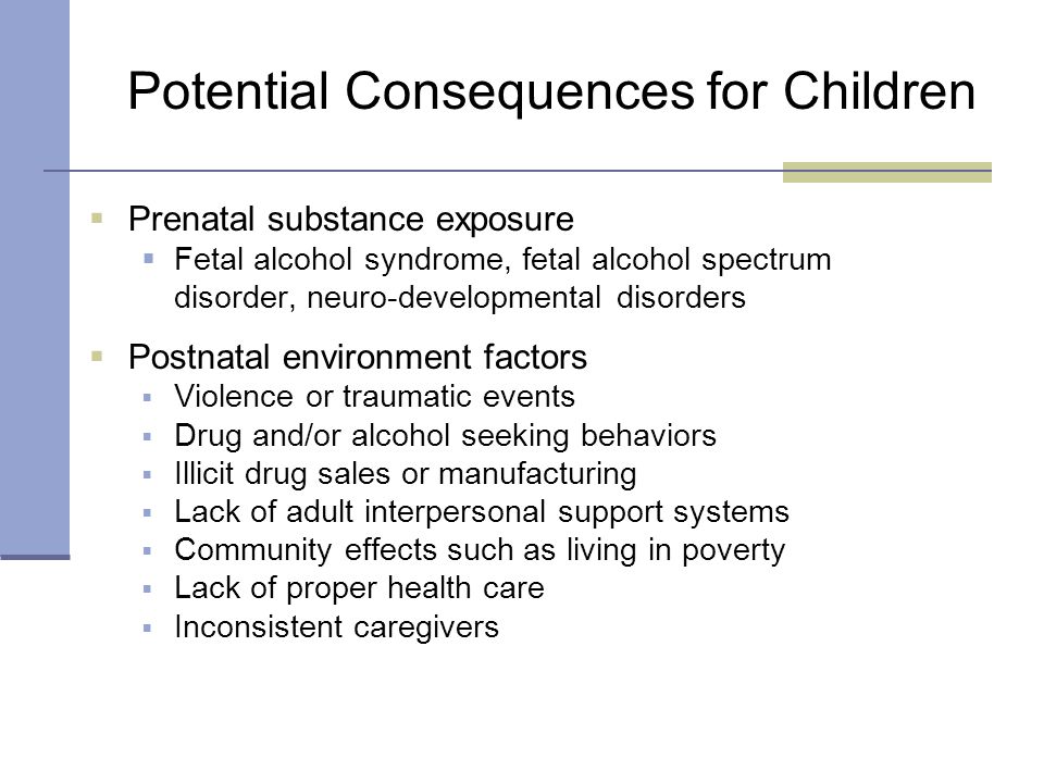  Prenatal substance exposure  Fetal alcohol syndrome, fetal alcohol spectrum disorder, neuro-developmental disorders  Postnatal environment factors  Violence or traumatic events  Drug and/or alcohol seeking behaviors  Illicit drug sales or manufacturing  Lack of adult interpersonal support systems  Community effects such as living in poverty  Lack of proper health care  Inconsistent caregivers Potential Consequences for Children