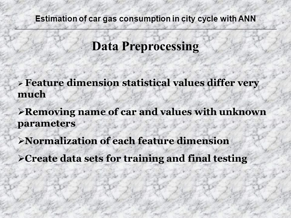 Estimation of car gas consumption in city cycle with ANN Data Preprocessing  Feature dimension statistical values differ very much  Removing name of car and values with unknown parameters  Normalization of each feature dimension  Create data sets for training and final testing