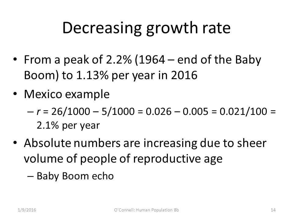 Decreasing growth rate From a peak of 2.2% (1964 – end of the Baby Boom) to 1.13% per year in 2016 Mexico example – r = 26/1000 – 5/1000 = – = 0.021/100 = 2.1% per year Absolute numbers are increasing due to sheer volume of people of reproductive age – Baby Boom echo 1/9/2016O Connell: Human Population 8b14