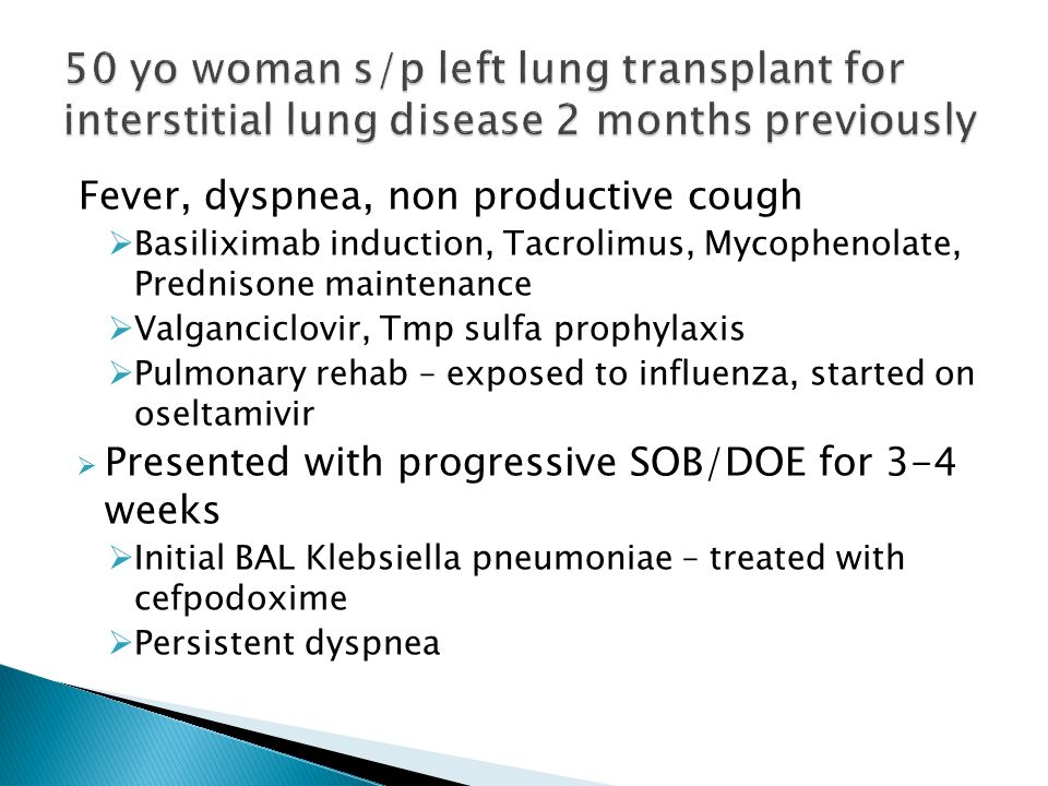 Fever, dyspnea, non productive cough  Basiliximab induction, Tacrolimus, Mycophenolate, Prednisone maintenance  Valganciclovir, Tmp sulfa prophylaxis  Pulmonary rehab – exposed to influenza, started on oseltamivir  Presented with progressive SOB/DOE for 3-4 weeks  Initial BAL Klebsiella pneumoniae – treated with cefpodoxime  Persistent dyspnea