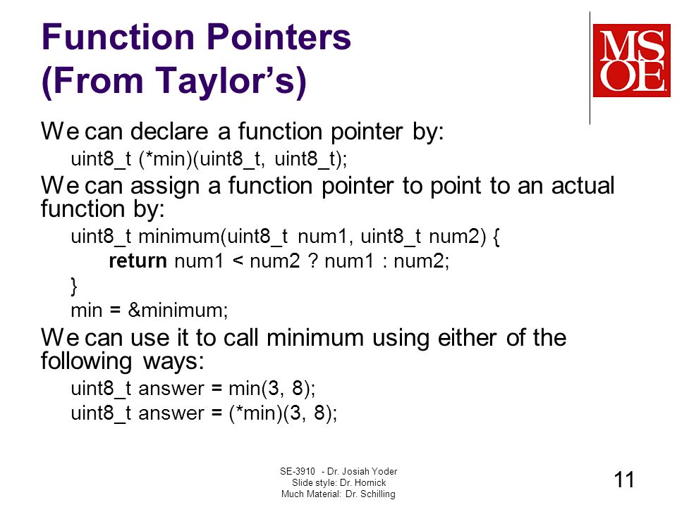 Function Pointers (From Taylor’s) We can declare a function pointer by: uint8_t (*min)(uint8_t, uint8_t); We can assign a function pointer to point to an actual function by: uint8_t minimum(uint8_t num1, uint8_t num2) { return num1 < num2 .