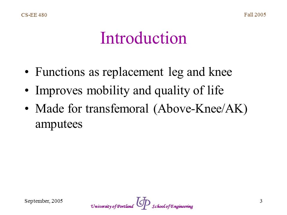 CS-EE 480 Fall September, 2005 University of Portland School of Engineering Introduction Functions as replacement leg and knee Improves mobility and quality of life Made for transfemoral (Above-Knee/AK) amputees