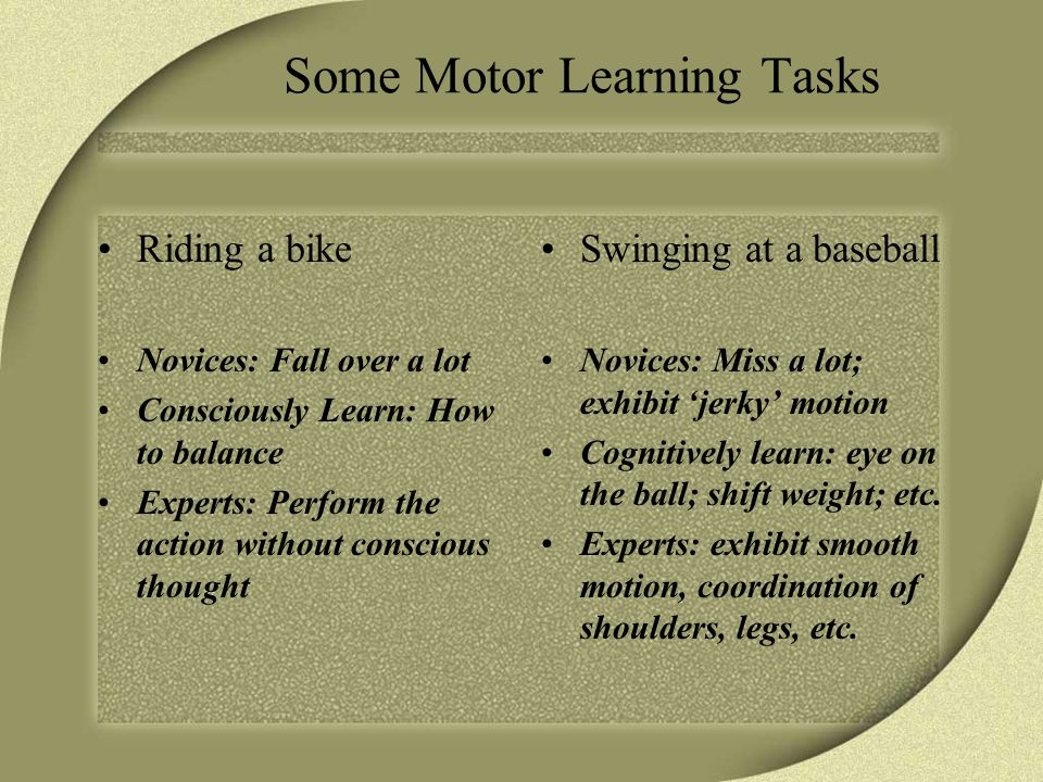 Some Motor Learning Tasks Riding a bike Novices: Fall over a lot Consciously Learn: How to balance Experts: Perform the action without conscious thought Swinging at a baseball Novices: Miss a lot; exhibit ‘jerky’ motion Cognitively learn: eye on the ball; shift weight; etc.
