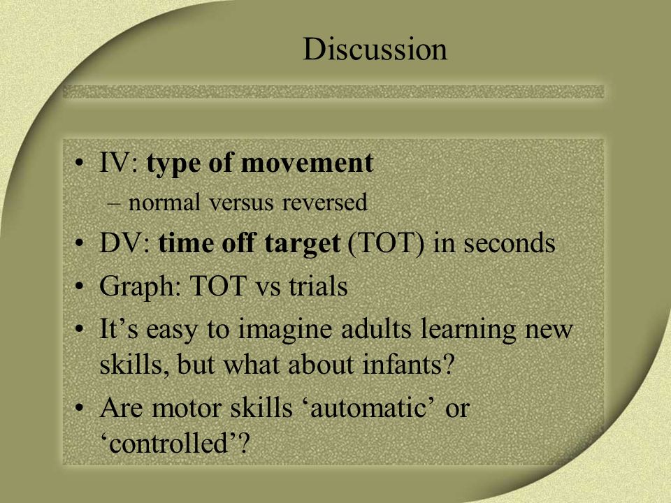 Discussion IV: type of movement –normal versus reversed DV: time off target (TOT) in seconds Graph: TOT vs trials It’s easy to imagine adults learning new skills, but what about infants.