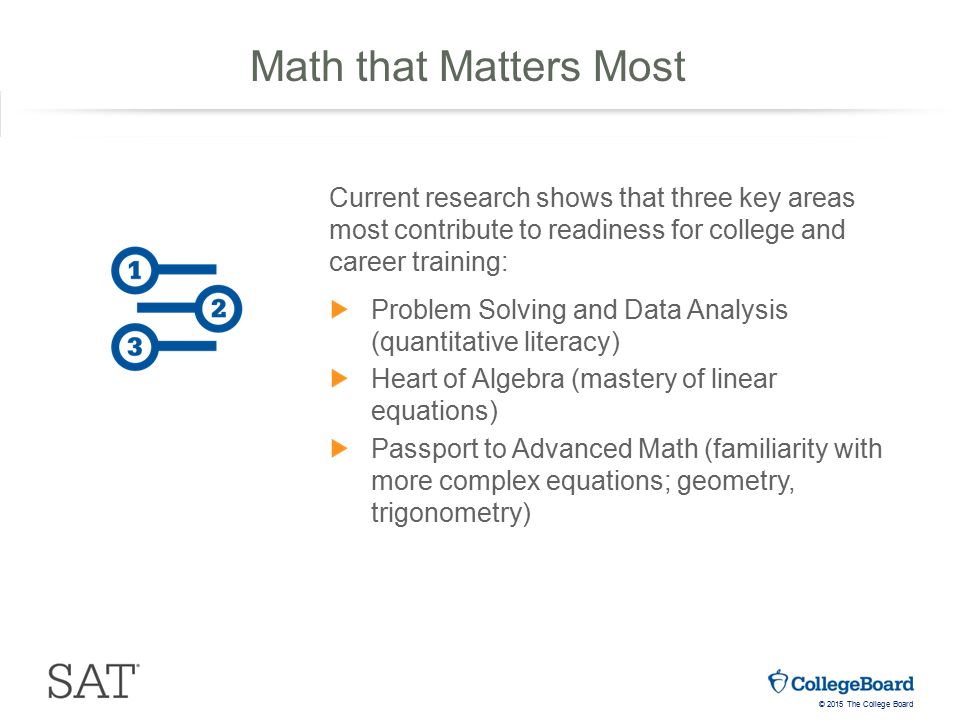 © 2015 The College Board Current research shows that three key areas most contribute to readiness for college and career training: Problem Solving and Data Analysis (quantitative literacy) Heart of Algebra (mastery of linear equations) Passport to Advanced Math (familiarity with more complex equations; geometry, trigonometry) Math that Matters Most