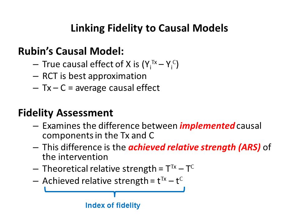 Linking Fidelity to Causal Models Rubin’s Causal Model: – True causal effect of X is (Y i Tx – Y i C ) – RCT is best approximation – Tx – C = average causal effect Fidelity Assessment – Examines the difference between implemented causal components in the Tx and C – This difference is the achieved relative strength (ARS) of the intervention – Theoretical relative strength = T Tx – T C – Achieved relative strength = t Tx – t C Index of fidelity