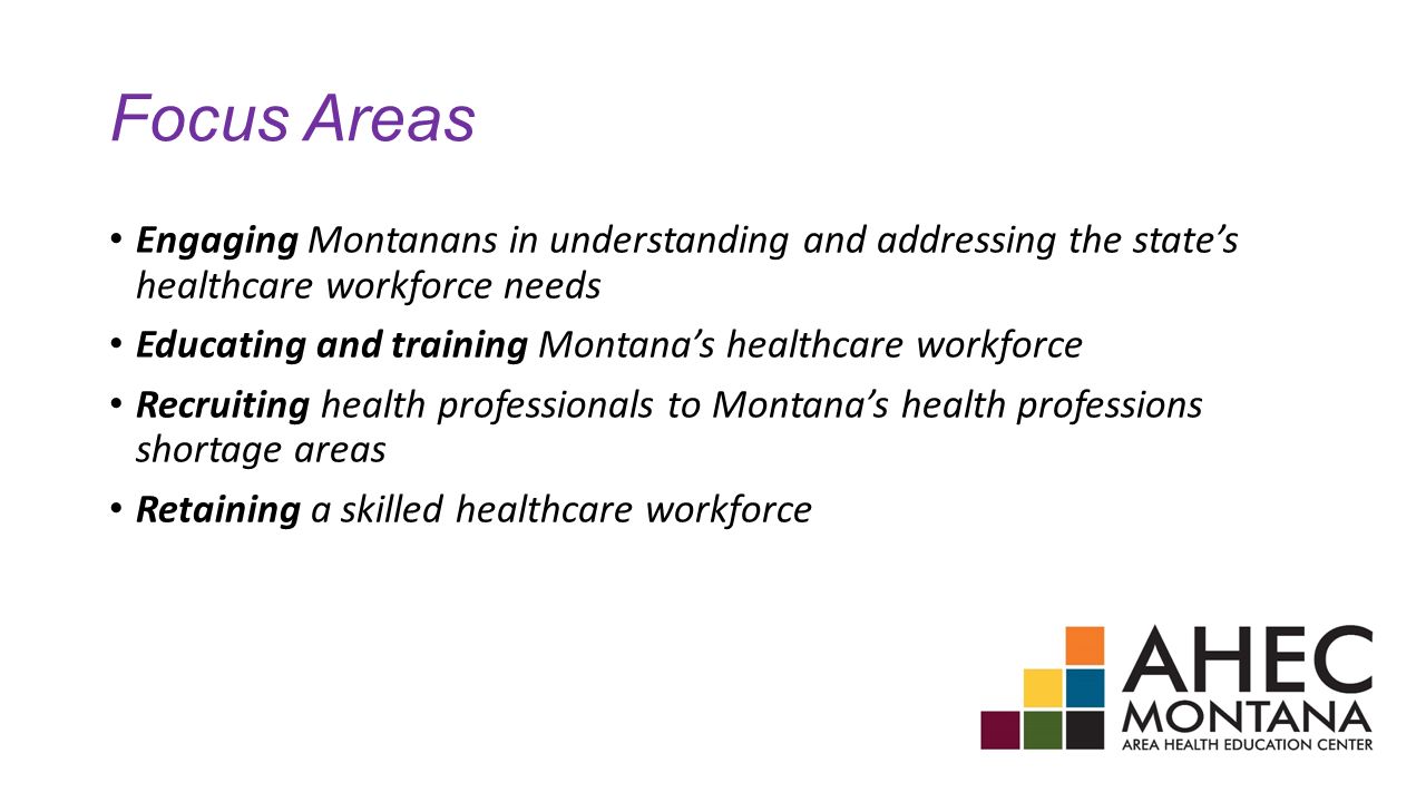 Focus Areas Engaging Montanans in understanding and addressing the state’s healthcare workforce needs Educating and training Montana’s healthcare workforce Recruiting health professionals to Montana’s health professions shortage areas Retaining a skilled healthcare workforce