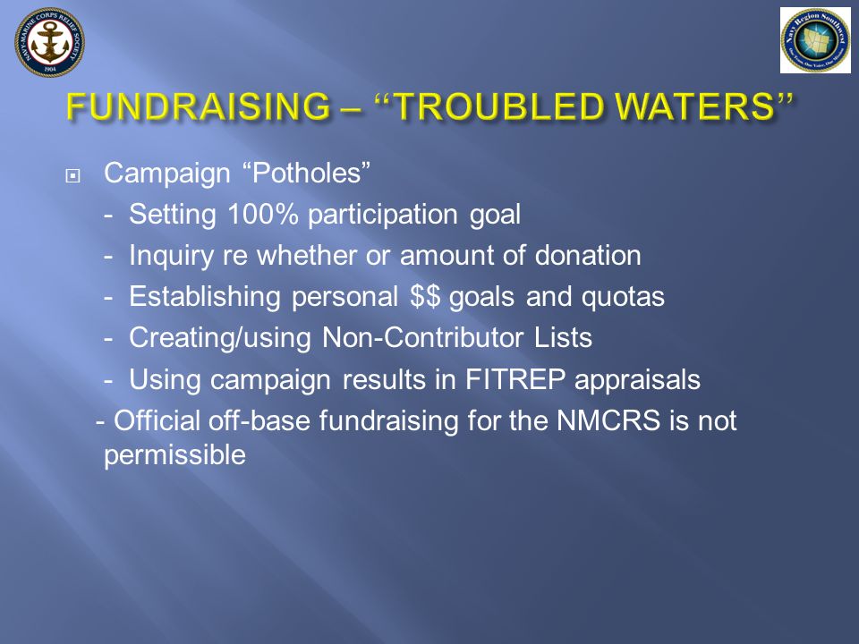  Campaign Potholes - Setting 100% participation goal - Inquiry re whether or amount of donation - Establishing personal $$ goals and quotas - Creating/using Non-Contributor Lists - Using campaign results in FITREP appraisals - Official off-base fundraising for the NMCRS is not permissible