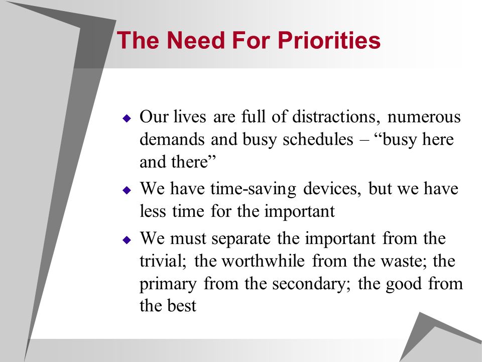 The Need For Priorities  Our lives are full of distractions, numerous demands and busy schedules – busy here and there  We have time-saving devices, but we have less time for the important  We must separate the important from the trivial; the worthwhile from the waste; the primary from the secondary; the good from the best