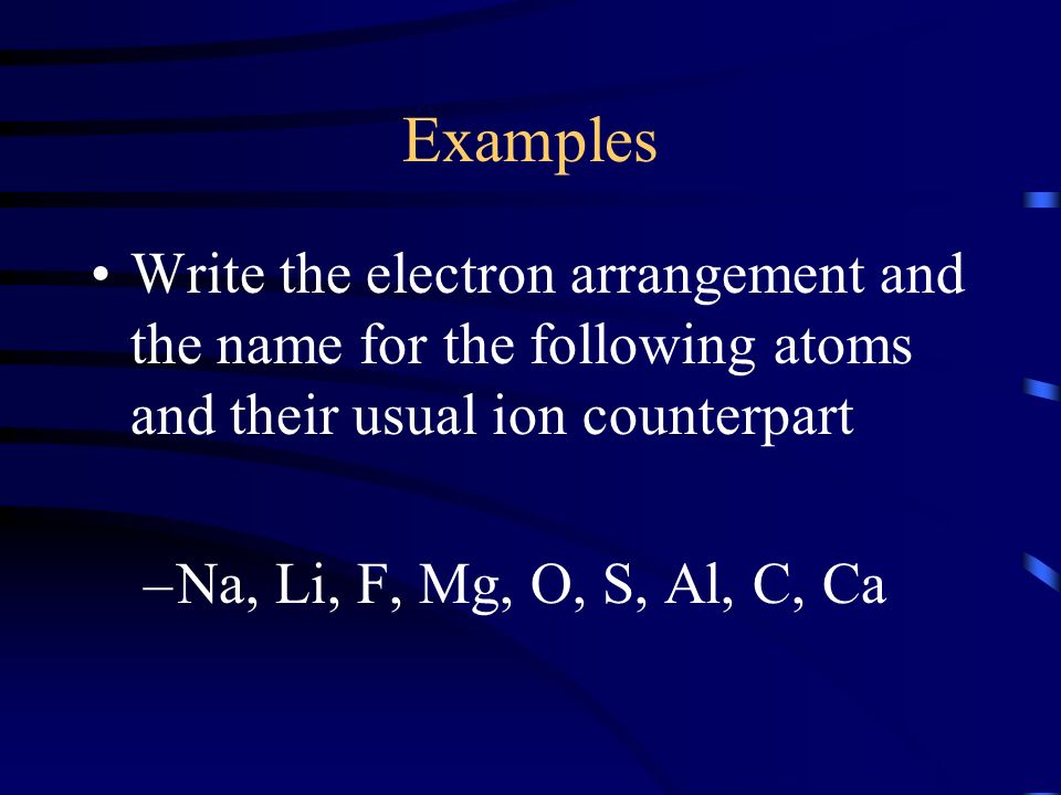 Examples Write the electron arrangement and the name for the following atoms and their usual ion counterpart –Na, Li, F, Mg, O, S, Al, C, Ca