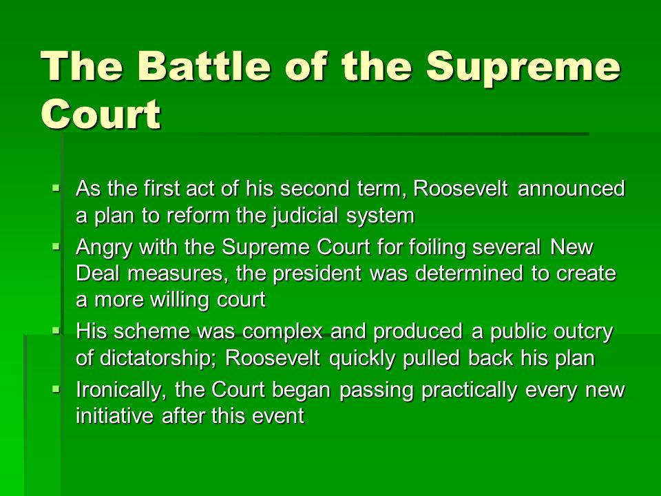 The Battle of the Supreme Court  As the first act of his second term, Roosevelt announced a plan to reform the judicial system  Angry with the Supreme Court for foiling several New Deal measures, the president was determined to create a more willing court  His scheme was complex and produced a public outcry of dictatorship; Roosevelt quickly pulled back his plan  Ironically, the Court began passing practically every new initiative after this event
