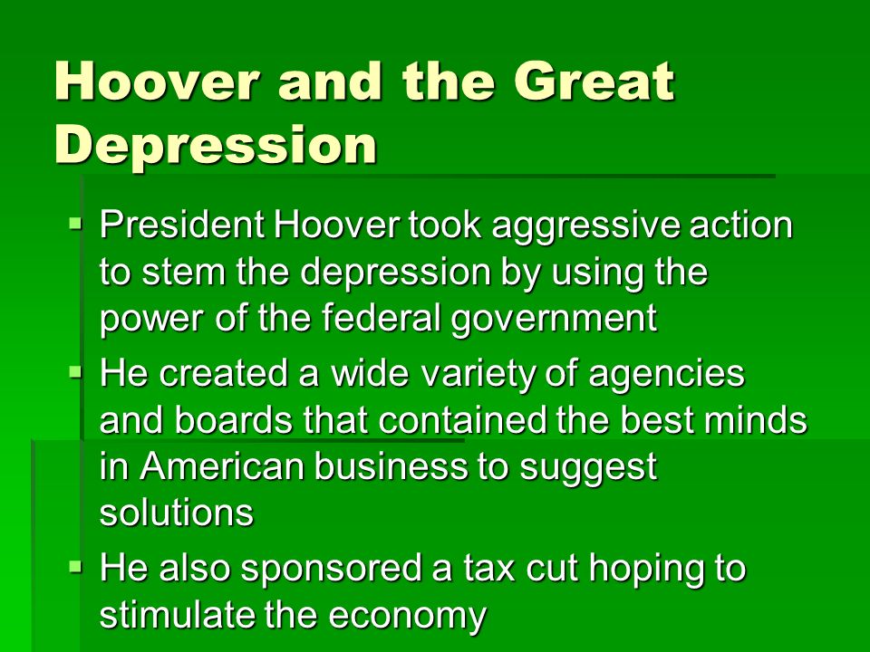 Hoover and the Great Depression  President Hoover took aggressive action to stem the depression by using the power of the federal government  He created a wide variety of agencies and boards that contained the best minds in American business to suggest solutions  He also sponsored a tax cut hoping to stimulate the economy