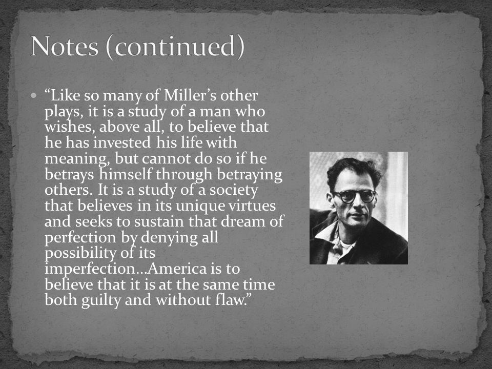 Like so many of Miller’s other plays, it is a study of a man who wishes, above all, to believe that he has invested his life with meaning, but cannot do so if he betrays himself through betraying others.