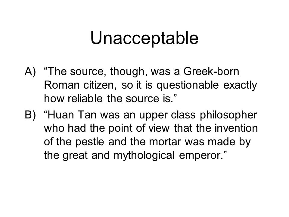 Unacceptable A) The source, though, was a Greek-born Roman citizen, so it is questionable exactly how reliable the source is. B) Huan Tan was an upper class philosopher who had the point of view that the invention of the pestle and the mortar was made by the great and mythological emperor.