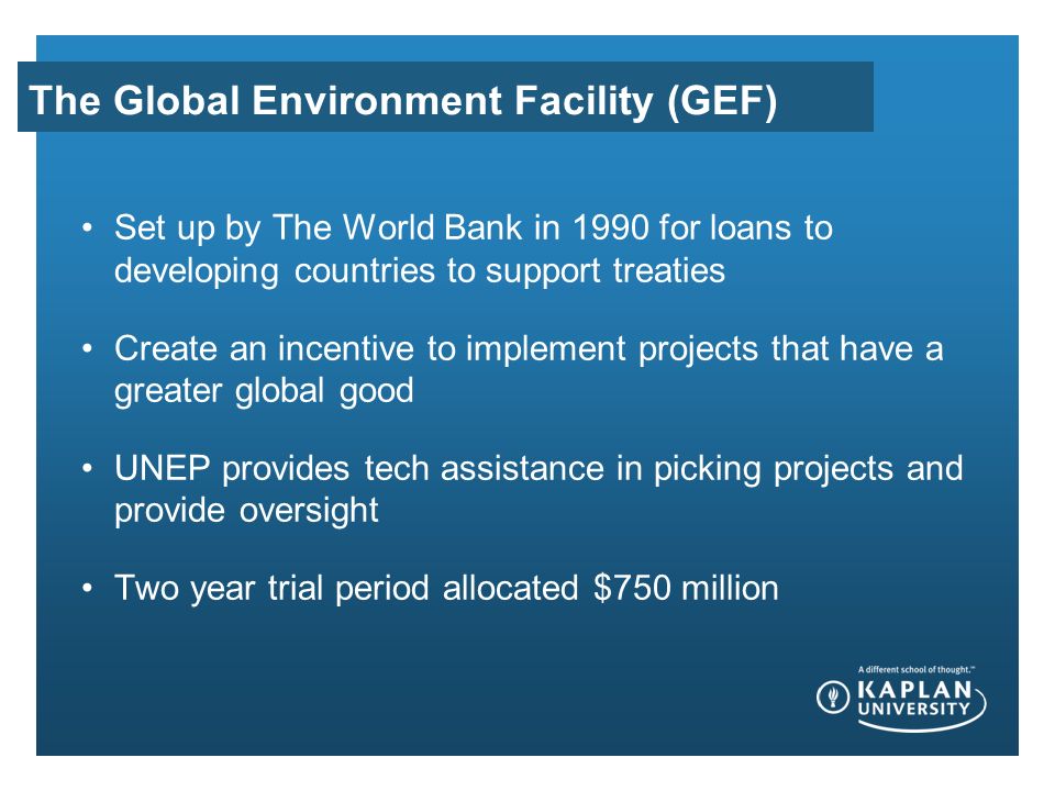 The Global Environment Facility (GEF) Set up by The World Bank in 1990 for loans to developing countries to support treaties Create an incentive to implement projects that have a greater global good UNEP provides tech assistance in picking projects and provide oversight Two year trial period allocated $750 million