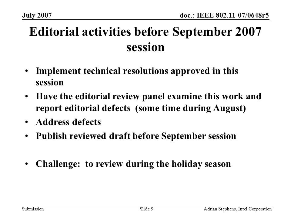 doc.: IEEE /0648r5 Submission July 2007 Adrian Stephens, Intel CorporationSlide 9 Editorial activities before September 2007 session Implement technical resolutions approved in this session Have the editorial review panel examine this work and report editorial defects (some time during August) Address defects Publish reviewed draft before September session Challenge: to review during the holiday season