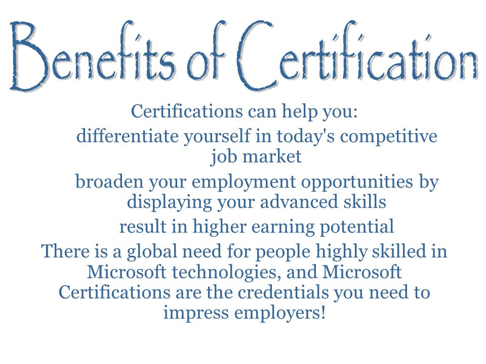 Certifications can help you: differentiate yourself in today s competitive job market broaden your employment opportunities by displaying your advanced skills result in higher earning potential There is a global need for people highly skilled in Microsoft technologies, and Microsoft Certifications are the credentials you need to impress employers!