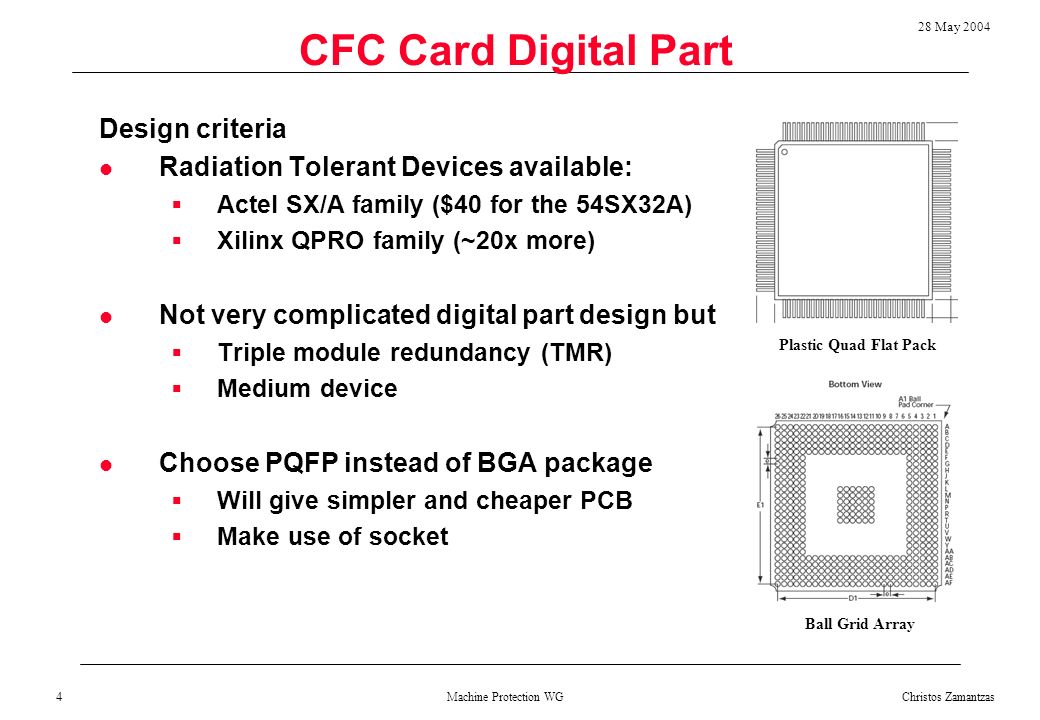 Machine Protection WG 28 May 2004 Christos Zamantzas 4 CFC Card Digital Part Design criteria Radiation Tolerant Devices available:  Actel SX/A family ($40 for the 54SX32A)  Xilinx QPRO family (~20x more) Not very complicated digital part design but  Triple module redundancy (TMR)  Medium device Choose PQFP instead of BGA package  Will give simpler and cheaper PCB  Make use of socket Plastic Quad Flat Pack Ball Grid Array