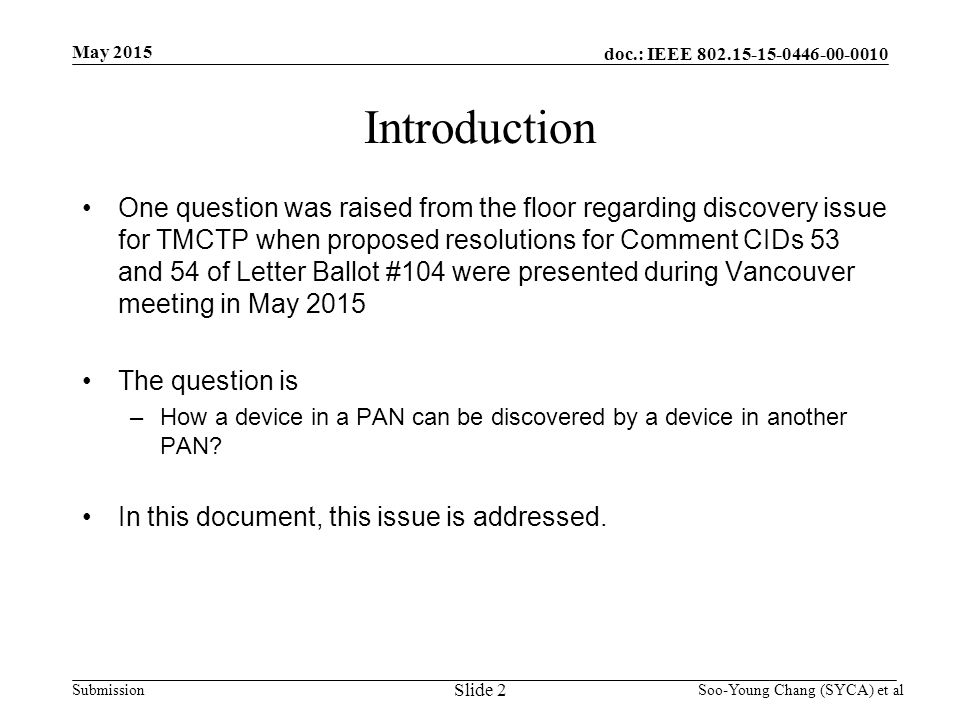 doc.: IEEE Submission May 2015 Soo-Young Chang (SYCA) et al Introduction One question was raised from the floor regarding discovery issue for TMCTP when proposed resolutions for Comment CIDs 53 and 54 of Letter Ballot #104 were presented during Vancouver meeting in May 2015 The question is –How a device in a PAN can be discovered by a device in another PAN.