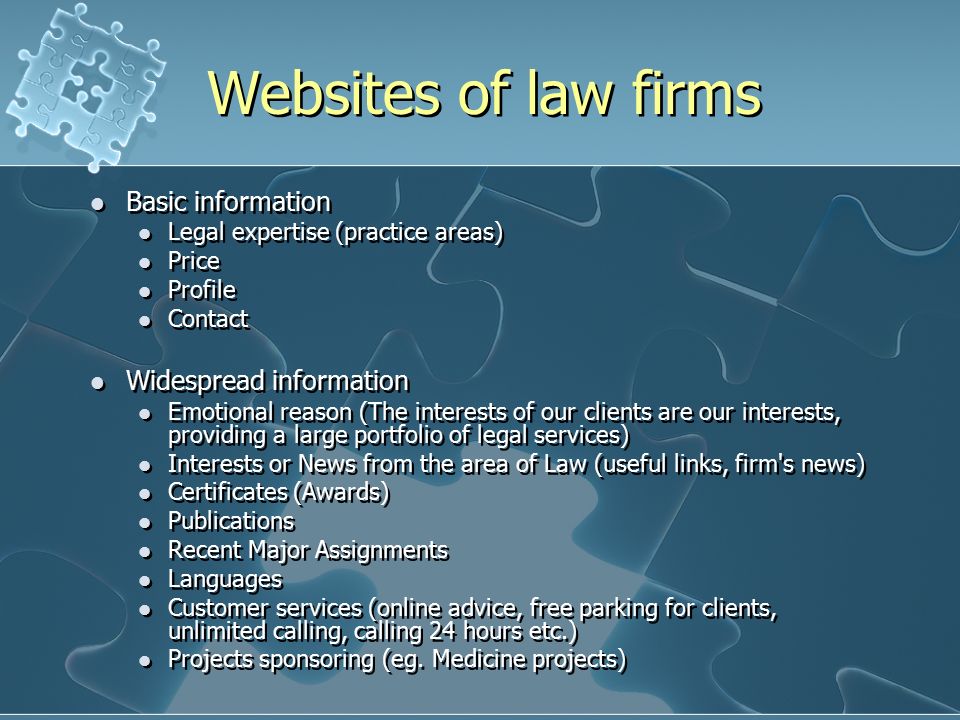 Websites of law firms Basic information Legal expertise (practice areas) Price Profile Contact Widespread information Emotional reason (The interests of our clients are our interests, providing a large portfolio of legal services) Interests or News from the area of Law (useful links, firm s news) Certificates (Awards) Publications Recent Major Assignments Languages Customer services (online advice, free parking for clients, unlimited calling, calling 24 hours etc.) Projects sponsoring (eg.