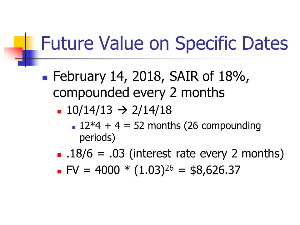 Future Value on Specific Dates February 14, 2018, SAIR of 18%, compounded every 2 months 10/14/13  2/14/18 12*4 + 4 = 52 months (26 compounding periods).18/6 =.03 (interest rate every 2 months) FV = 4000 * (1.03) 26 = $8,626.37