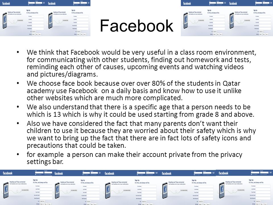 Facebook We think that Facebook would be very useful in a class room environment, for communicating with other students, finding out homework and tests, reminding each other of causes, upcoming events and watching videos and pictures/diagrams.