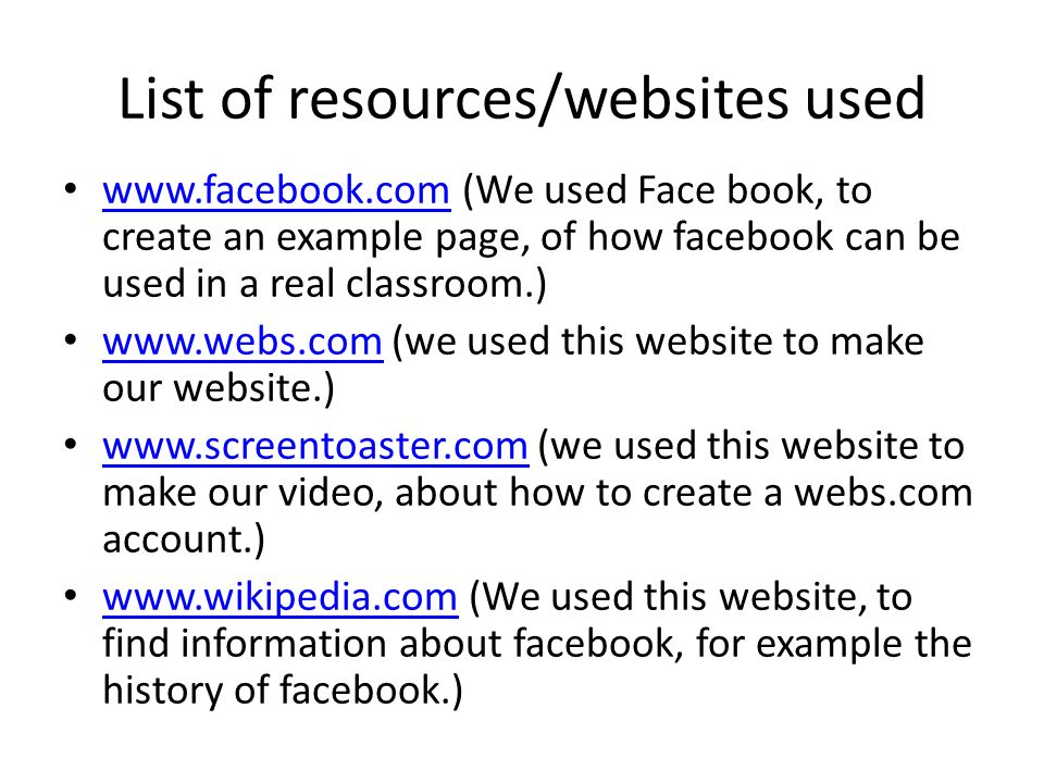 List of resources/websites used   (We used Face book, to create an example page, of how facebook can be used in a real classroom.)     (we used this website to make our website.)     (we used this website to make our video, about how to create a webs.com account.)     (We used this website, to find information about facebook, for example the history of facebook.)