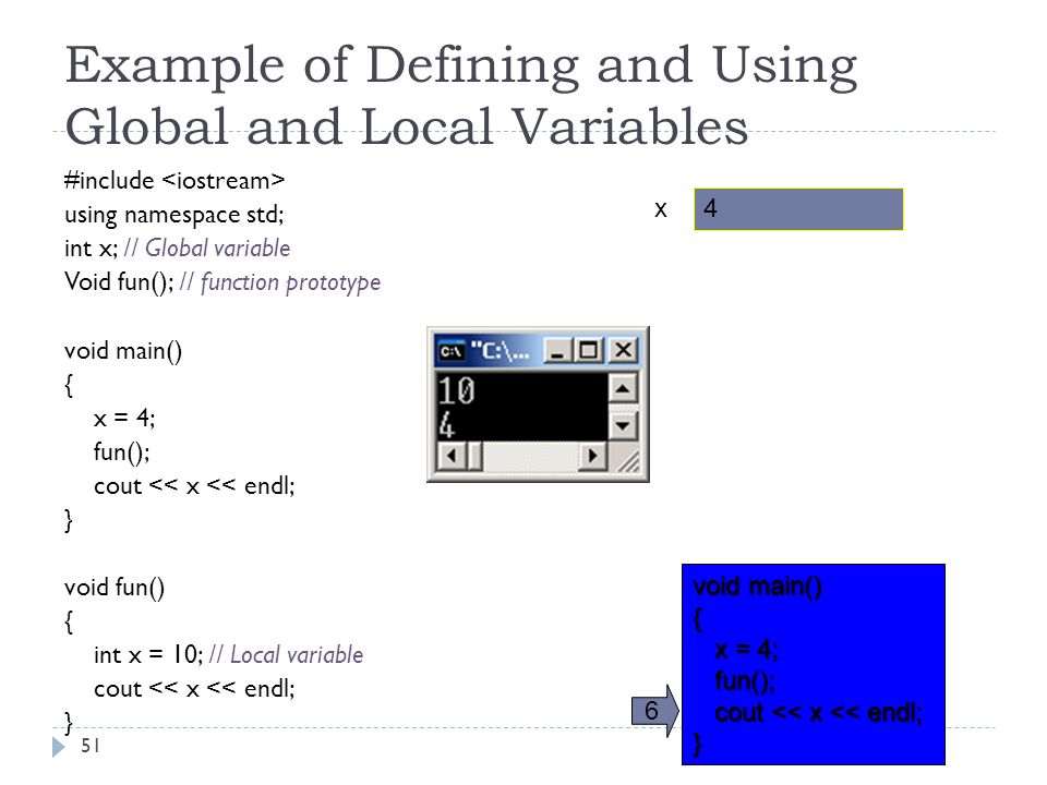 Example of Defining and Using Global and Local Variables #include using namespace std; // Global variable int x; // Global variable // function prototype Void fun(); // function prototype void main() { x = 4; fun(); cout << x << endl; } void fun() { // Local variable int x = 10; // Local variable cout << x << endl; } x 4 void main() { x = 4; x = 4; fun(); fun(); cout << x << endl; cout << x << endl;} 6 51