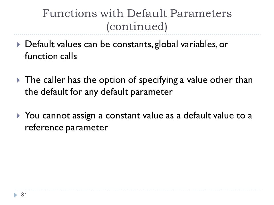 Functions with Default Parameters (continued)  Default values can be constants, global variables, or function calls  The caller has the option of specifying a value other than the default for any default parameter  You cannot assign a constant value as a default value to a reference parameter 81