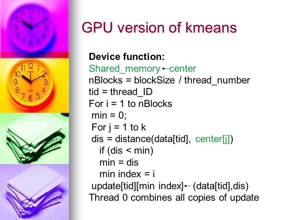 GPU version of kmeans Device function: Shared_memory center nBlocks = blockSize / thread_number tid = thread_ID For i = 1 to nBlocks min = 0; For j = 1 to k dis = distance(data[tid], center[j]) if (dis < min) min = dis min index = i update[tid][min index] (data[tid],dis) Thread 0 combines all copies of update