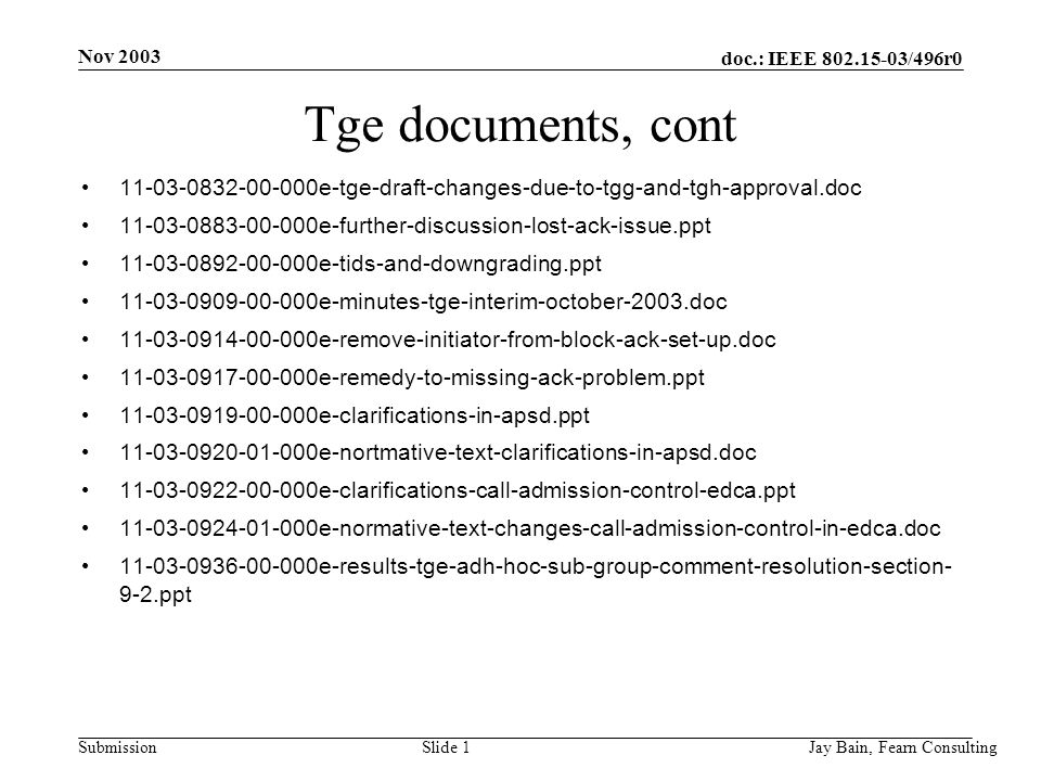Nov 2003 Jay Bain, Fearn ConsultingSlide 1 doc.: IEEE /496r0 Submission Tge documents, cont e-tge-draft-changes-due-to-tgg-and-tgh-approval.doc e-further-discussion-lost-ack-issue.ppt e-tids-and-downgrading.ppt e-minutes-tge-interim-october-2003.doc e-remove-initiator-from-block-ack-set-up.doc e-remedy-to-missing-ack-problem.ppt e-clarifications-in-apsd.ppt e-nortmative-text-clarifications-in-apsd.doc e-clarifications-call-admission-control-edca.ppt e-normative-text-changes-call-admission-control-in-edca.doc e-results-tge-adh-hoc-sub-group-comment-resolution-section- 9-2.ppt