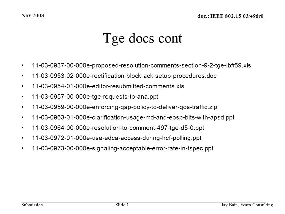 Nov 2003 Jay Bain, Fearn ConsultingSlide 1 doc.: IEEE /496r0 Submission Tge docs cont e-proposed-resolution-comments-section-9-2-tge-lb#59.xls e-rectification-block-ack-setup-procedures.doc e-editor-resubmitted-comments.xls e-tge-requests-to-ana.ppt e-enforcing-qap-policy-to-deliver-qos-traffic.zip e-clarification-usage-md-and-eosp-bits-with-apsd.ppt e-resolution-to-comment-497-tge-d5-0.ppt e-use-edca-access-during-hcf-polling.ppt e-signaling-acceptable-error-rate-in-tspec.ppt