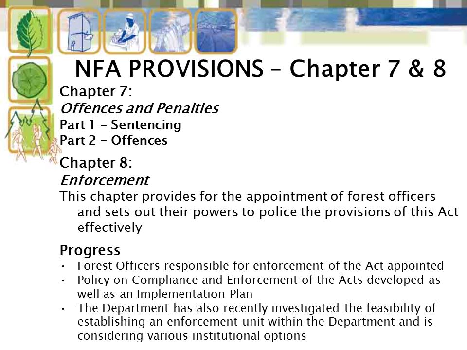 Chapter 7: Offences and Penalties Part 1 – Sentencing Part 2 – Offences Chapter 8: Enforcement This chapter provides for the appointment of forest officers and sets out their powers to police the provisions of this Act effectively Progress Forest Officers responsible for enforcement of the Act appointed Policy on Compliance and Enforcement of the Acts developed as well as an Implementation Plan The Department has also recently investigated the feasibility of establishing an enforcement unit within the Department and is considering various institutional options NFA PROVISIONS – Chapter 7 & 8