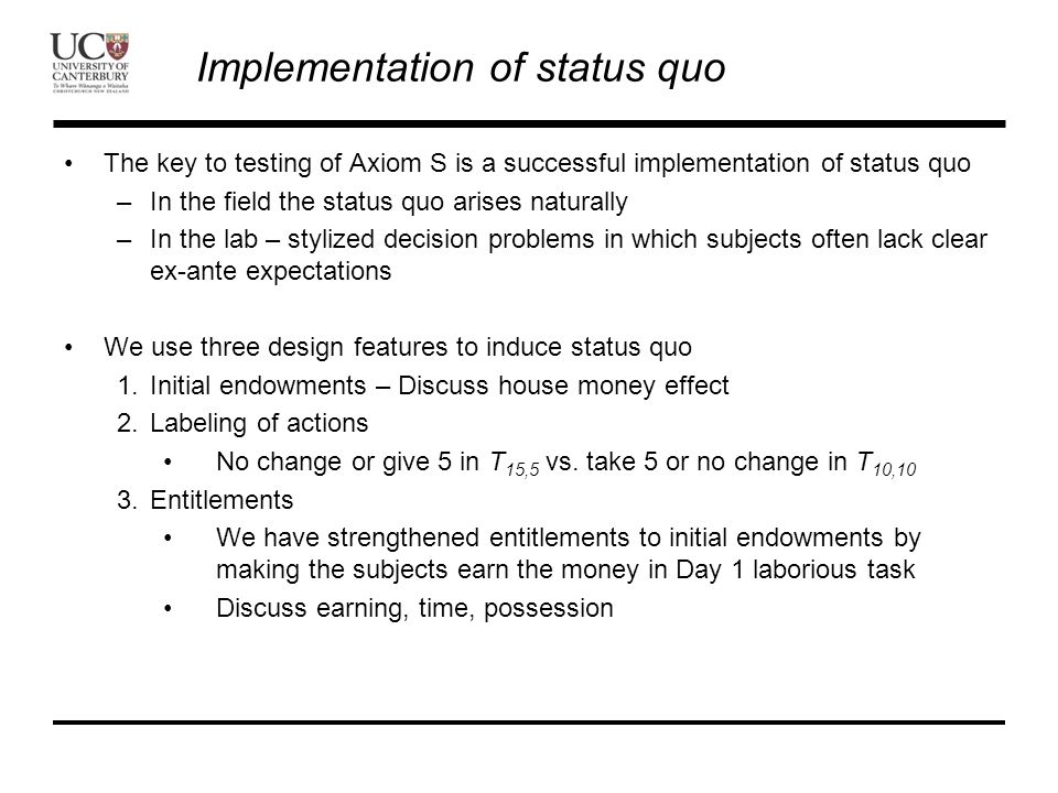 Implementation of status quo The key to testing of Axiom S is a successful implementation of status quo –In the field the status quo arises naturally –In the lab – stylized decision problems in which subjects often lack clear ex-ante expectations We use three design features to induce status quo 1.Initial endowments – Discuss house money effect 2.Labeling of actions No change or give 5 in T 15,5 vs.