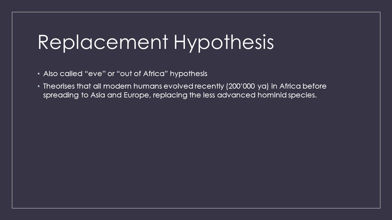 Replacement Hypothesis Also called eve or out of Africa hypothesis Theorises that all modern humans evolved recently (200’000 ya) in Africa before spreading to Asia and Europe, replacing the less advanced hominid species.