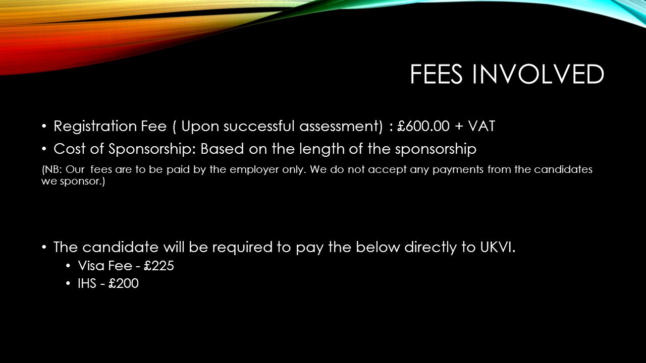 FEES INVOLVED Registration Fee ( Upon successful assessment) : £ VAT Cost of Sponsorship: Based on the length of the sponsorship (NB: Our fees are to be paid by the employer only.