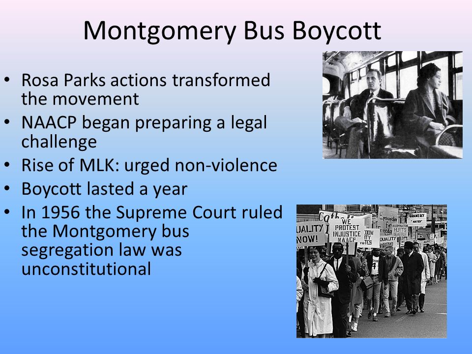 Montgomery Bus Boycott Rosa Parks actions transformed the movement NAACP began preparing a legal challenge Rise of MLK: urged non-violence Boycott lasted a year In 1956 the Supreme Court ruled the Montgomery bus segregation law was unconstitutional