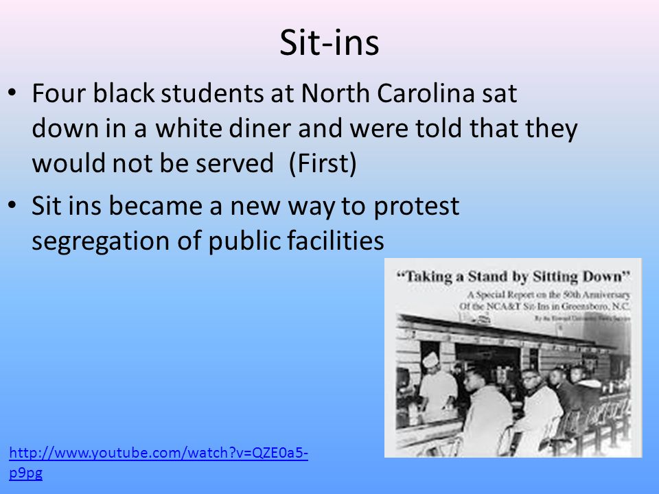Sit-ins Four black students at North Carolina sat down in a white diner and were told that they would not be served (First) Sit ins became a new way to protest segregation of public facilities   v=QZE0a5- p9pg