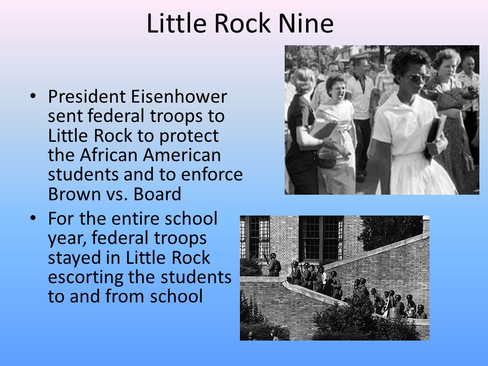 Little Rock Nine President Eisenhower sent federal troops to Little Rock to protect the African American students and to enforce Brown vs.