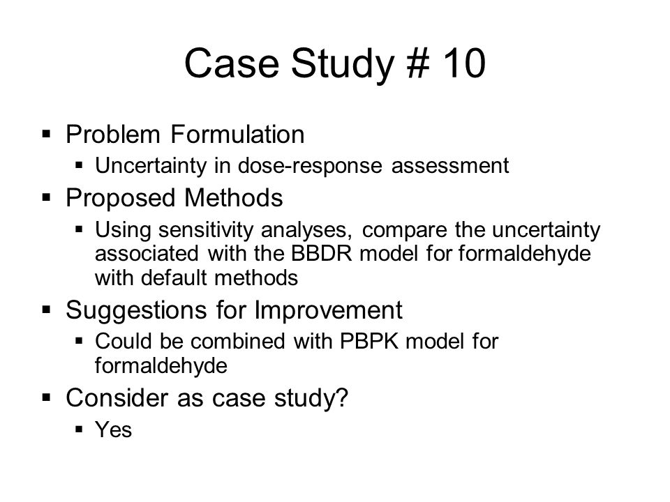 Case Study # 10  Problem Formulation  Uncertainty in dose-response assessment  Proposed Methods  Using sensitivity analyses, compare the uncertainty associated with the BBDR model for formaldehyde with default methods  Suggestions for Improvement  Could be combined with PBPK model for formaldehyde  Consider as case study.