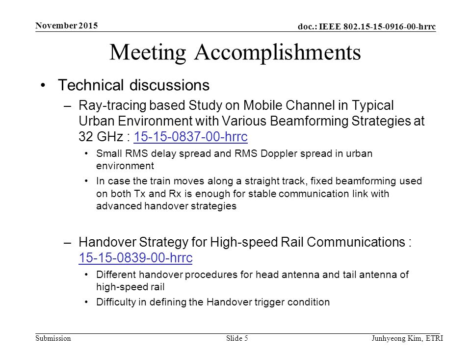 doc.: IEEE hrrc Submission Meeting Accomplishments Technical discussions –Ray-tracing based Study on Mobile Channel in Typical Urban Environment with Various Beamforming Strategies at 32 GHz : hrrc hrrc Small RMS delay spread and RMS Doppler spread in urban environment In case the train moves along a straight track, fixed beamforming used on both Tx and Rx is enough for stable communication link with advanced handover strategies –Handover Strategy for High-speed Rail Communications : hrrc hrrc Different handover procedures for head antenna and tail antenna of high-speed rail Difficulty in defining the Handover trigger condition Junhyeong Kim, ETRISlide 5 November 2015