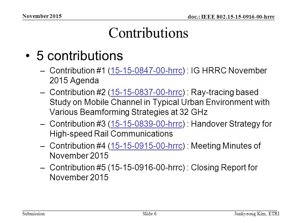 doc.: IEEE hrrc Submission Contributions 5 contributions –Contribution #1 ( hrrc) : IG HRRC November 2015 Agenda hrrc –Contribution #2 ( hrrc) : Ray-tracing based Study on Mobile Channel in Typical Urban Environment with Various Beamforming Strategies at 32 GHz hrrc –Contribution #3 ( hrrc) : Handover Strategy for High-speed Rail Communications hrrc –Contribution #4 ( hrrc) : Meeting Minutes of November hrrc –Contribution #5 ( hrrc) : Closing Report for November 2015 Junhyeong Kim, ETRISlide 6 November 2015