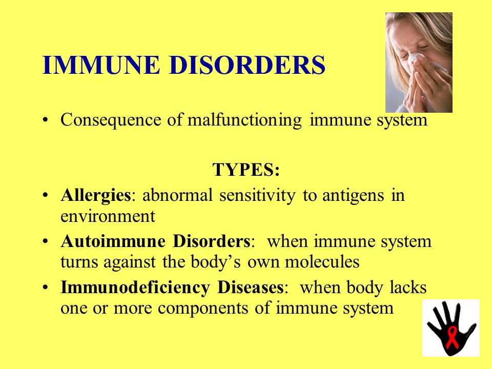 IMMUNE DISORDERS Consequence of malfunctioning immune system TYPES: Allergies: abnormal sensitivity to antigens in environment Autoimmune Disorders: when immune system turns against the body’s own molecules Immunodeficiency Diseases: when body lacks one or more components of immune system
