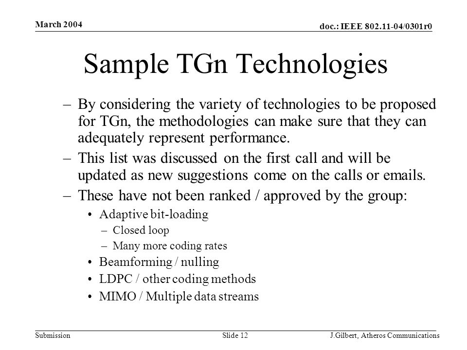 doc.: IEEE /0301r0 Submission March 2004 J.Gilbert, Atheros CommunicationsSlide 12 Sample TGn Technologies –By considering the variety of technologies to be proposed for TGn, the methodologies can make sure that they can adequately represent performance.