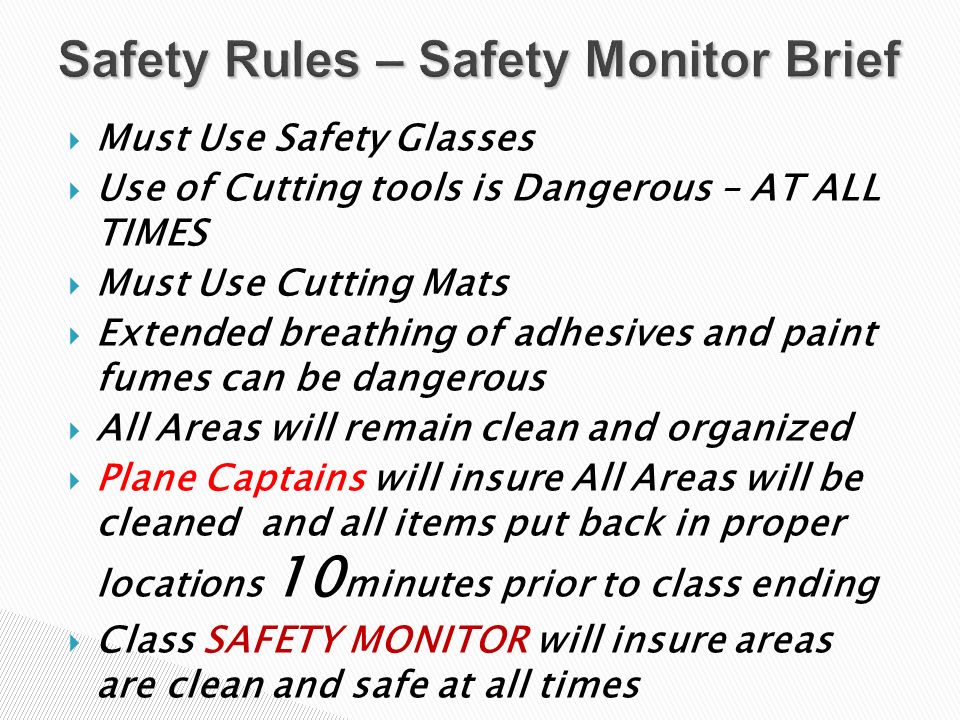  Must Use Safety Glasses  Use of Cutting tools is Dangerous – AT ALL TIMES  Must Use Cutting Mats  Extended breathing of adhesives and paint fumes can be dangerous  All Areas will remain clean and organized  Plane Captains will insure All Areas will be cleaned and all items put back in proper locations 10 minutes prior to class ending  Class SAFETY MONITOR will insure areas are clean and safe at all times